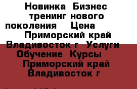 Новинка! Бизнес-тренинг нового поколения! › Цена ­ 15 000 - Приморский край, Владивосток г. Услуги » Обучение. Курсы   . Приморский край,Владивосток г.